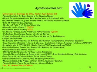 Agradecimientos para  Universidad de Santiago de Chile, Rector Juan Zolezzi Cid Fundación Andes, Dr. Igor Saavedra, Sr. Eugenio Cáceres  Vicaría Pastoral Universitaria. Rvdo Andrés Moro y Srta. Reneé  Viña Sr, Máximo González S. y Sra. Norma Grez V. Profesores titulares USACH  Srta. M. Antonieta Saa, Diputada. Mr. Gary Orfield, Prof. Oxford University. Monseñor Carlos Oviedo C.  (QEPD). Sr. Viterbo Apablaza CPU ( QEPD). U. Alberto Hurtado, CIDE, Presbítero Patricio Cariola  (QEPD). U. Cardenal Silva Enrique, Rector  Sr. Sergio Torres. U. Metropolitana de Ciencias de la Educación, Rector Sr. Raúl Navarro.  Colegio de Profesores. Sr. Ernesto Schiefelbein F. ex. Ministro de Educación y actual premio nacional de educación  Sres. Francisco Meneses, Á. Parra, L. Zenteno,  S. Gallegos, N. Grau, C. Neilson y Á-Parra; CONFECH.  Srs. Néstor Marín (FEUSACH ), Claudio Castro (FEUC) y Nicolás Grau (FECH). Fundación Equitas, Pamela Sra., Pamela Díaz Romero, Sr. Jaumet Bach;  Fundación Ford Sra.  Marita Palacios  OREALC-UNESCO. Sra. Paz Portales y Sra. Rosa Blanco  Comisión Nacional Chilena de Cooperación con UNESCO, Sras. Ana Maria Foxley y Patricia Lobo  Foro Educación de Calidad de Para Todos. Guido Flamey Comisión Permanente Justicia y Paz del Episcopado chileno  Municipalidades de  Lo Prado,  Estación Central, Pudahuel y Conchali. Fundación Belén Educa. Jorge Cisterna y Carmen Zañartu Sra. M. Soledad Ureta Zañartu ……………………………   . 