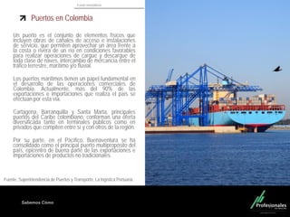 Fondo Inmobiliario
Sabemos Cómo
Un puerto es el conjunto de elementos físicos que
incluyen obras de canales de acceso e instalaciones
de servicio, que permiten aprovechar un área frente a
la costa o rivera de un río en condiciones favorables
para realizar operaciones de cargue y descargue de
toda clase de naves, intercambio de mercancía entre el
tráfico terrestre, marítimo y/o fluvial.
Los puertos marítimos tienen un papel fundamental en
el desarrollo de las operaciones comerciales de
Colombia. Actualmente, más del 90% de las
exportaciones e importaciones que realiza el país se
efectúan por esta vía.
Cartagena, Barranquilla y Santa Marta, principales
puertos del Caribe colombiano, conforman una oferta
diversificada tanto en terminales públicos como en
privados que compiten entre sí y con otros de la región.
Por su parte, en el Pacífico, Buenaventura se ha
consolidado como el principal puerto multipropósito del
país, epicentro de buena parte de las exportaciones e
importaciones de productos no tradicionales.
17
Fuente. Superintendencia de Puertos y Transporte. La logística Portuaria.
Puertos en Colombia
 