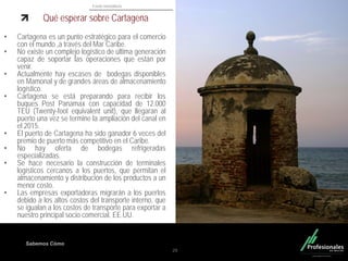Fondo Inmobiliario
Sabemos Cómo
Qué esperar sobre Cartagena
• Cartagena es un punto estratégico para el comercio
con el mundo ,a través del Mar Caribe.
• No existe un complejo logístico de última generación
capaz de soportar las operaciones que están por
venir.
• Actualmente hay escases de bodegas disponibles
en Mamonal y de grandes áreas de almacenamiento
logístico.
• Cartagena se está preparando para recibir los
buques Post Panamax con capacidad de 12.000
TEU (Twenty-foot equivalent unit), que llegaran al
puerto una vez se termine la ampliación del canal en
el 2015.
• El puerto de Cartagena ha sido ganador 6 veces del
premio de puerto más competitivo en el Caribe.
• No hay oferta de bodegas refrigeradas
especializadas.
• Se hace necesario la construcción de terminales
logísticos cercanos a los puertos, que permitan el
almacenamiento y distribución de los productos a un
menor costo.
• Las empresas exportadoras migrarán a los puertos
debido a los altos costos del transporte interno, que
se igualan a los costos de transporte para exportar a
nuestro principal socio comercial, EE.UU.
29
 