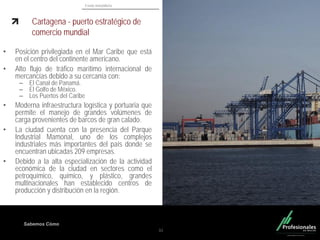 Fondo Inmobiliario
Sabemos Cómo
Cartagena - puerto estratégico de
comercio mundial
• Posición privilegiada en el Mar Caribe que está
en el centro del continente americano.
• Alto flujo de tráfico marítimo internacional de
mercancías debido a su cercanía con:
– El Canal de Panamá.
– El Golfo de México.
– Los Puertos del Caribe
• Moderna infraestructura logística y portuaria que
permite el manejo de grandes volúmenes de
carga provenientes de barcos de gran calado.
• La ciudad cuenta con la presencia del Parque
Industrial Mamonal, uno de los complejos
industriales más importantes del país donde se
encuentran ubicadas 209 empresas.
• Debido a la alta especialización de la actividad
económica de la ciudad en sectores como el
petroquímico, químico, y plástico, grandes
multinacionales han establecido centros de
producción y distribución en la región.
31
 
