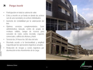 Fondo Inmobiliario
Sabemos Cómo
Porque invertir
• Participación en toda la cadena de valor.
• Entra a invertir en un fondo en donde los activos
son de una sociedad y no activos individuales.
• Aumento de rentabilidad por la valorización del
lote.
• Óptimos servicios complementarios: Sede
administrativa, báscula, centro de acopio de
residuos sólidos, tanque de reserva para
conexión de redes contra incendio, espacios
comerciales, edificio de oficinas y hotel.
• Servicio las 24 horas los 365 días del año.
• Diseñado acorde a la funcionalidad y amplitud
requerida por las operaciones logísticas actuales.
• Reducción de riesgos y costos logísticos por
disminución en los movimientos de la carga.
35
 