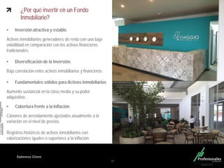 Fondo Inmobiliario
Sabemos Cómo
¿Por qué invertir en un Fondo
Inmobiliario?
• Inversión atractiva y estable.
Activos inmobiliarios generadores de renta con una baja
volatilidad en comparación con los activos financieros
tradicionales.
• Diversificación de la Inversión.
Baja correlación entre activos inmobiliarios y financieros.
• Fundamentales sólidos para Activos Inmobiliarios
Aumento sustancial en la clase media y su poder
adquisitivo.
• Cobertura frente a la Inflación.
Cánones de arrendamiento ajustados anualmente a la
variación en el nivel de precios.
Registros históricos de activos inmobiliarios con
valorizaciones iguales o superiores a la inflación.
37
 