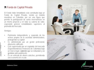 Fondo Inmobiliario
Sabemos Cómo
Fondo de Capital Privado
El Fondo Valor Inmobiliario está constituido bajo un
Fondo de Capital Privado, siendo un modelo
novedoso en Colombia, por ser una figura que
permite la participación de varios inversionistas en
un mismo proyecto y en toda su cadena de valor,
esperando generar rentabilidades superiores al
promedio del mercado.
Ventajas:
• Patrimonio independiente y separado de los
activos propios de la sociedad administradora,
protegiendo su capital.
• Es administrado por un gestor profesional,
altamente calificado.
• Está supervisado por un regulador del mercado
(Superintendencia Financiera de Colombia) bajo
un marco legal, vigilando que se estructure y se
gestione adecuadamente.
• Es un vehículo de ahorro colectivo, permitiendo
una economía de escala
 