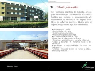 Fondo Inmobiliario
Sabemos Cómo
6
El Fondo, una realidad
Los Terminales Logísticos de Colombia ofrecen
para renta complejos con volúmenes modulares y
flexibles que permiten el almacenamiento y/o
redistribución de mercancías en amplias áreas
libres de columnas interiores, ideales para el
soporte de operaciones logísticas e industriales.
•Plataforma Cross Docking.
•Distribución física de carga.
•Gestión y control del almacén.
•Preparación de pedidos (“picking”).
•Procesos de re-exportación de carga.
•Operaciones de valor agregado a la carga.
•Operaciones para contenedores con carga refrigerada.
•Cargue y descargue de mercancía suelta y de
tractomulas.
•Consolidación y des-consolidación de carga en
contenedores.
•Embalaje, etiquetado (código de barras y otros),
paletizado y envasado.
 