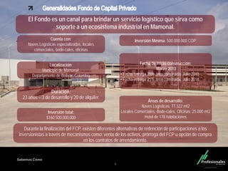 Fondo Inmobiliario
Sabemos Cómo
8
El Fondo es un canal para brindar un servicio logístico que sirva como
soporte a un ecosistema industrial en Mamonal.
Cuenta con:
Naves Logísticas especializadas, locales
comerciales, bode-cales, oficinas
Localización:
Municipio de Mamonal,
Departamento de Bolívar, Colombia
Durante la finalización del FCP, existen diferentes alternativas de redención de participaciones a los
inversionistas a través de mecanismos como: venta de los activos, prórroga del FCP u opción de compra
en los contratos de arrendamiento.
.
Duración:
23 años – 3 de desarrollo y 20 de alquiler.
Inversión Mínima: 500.000.000 COP.
Inversión total:
$160,500,000,000
Fecha de inicio construcción:
Marzo 2013
• Fecha entrega 75% área construida: Julio 2015
• Fecha entrega 25% área construida: Julio 2016
Áreas de desarrollo:
Naves Logísticas: 77,322 mt2
Locales Comerciales, Bode-cales, Oficinas: 25.000 mt2
Hotel de 178 habitaciones
 