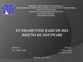 REPÚBLICA BOLIVARIANA DE VENEZUELA
MINISTERIO DEL PODER POPULAR PARA LA EDUCACIÓN UNIVERSITARIA,
CIENCIA Y TECNOLOGÍA
INSTITUTO UNIVERSITARIO POLITÉCNICO
“SANTIAGO MARIÑO”
EXTENSIÓN MATURÍN
FUNDAMENTOS BASICOS DEL
DISEÑO DE SOFTWARE
Profesor: Alumno:
Ing. Ángel Lugo Pedro Luces
C.I: 26.975.279
Maturín, Julio 2021
 