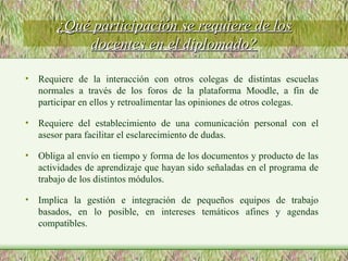 Requiere de la interacción con otros colegas de distintas escuelas normales a través de los foros de la plataforma Moodle, a fin de participar en ellos y retroalimentar las opiniones de otros colegas. Requiere del establecimiento de una comunicación personal con el asesor para facilitar el esclarecimiento de dudas. Obliga al envío en tiempo y forma de los documentos y producto de las actividades de aprendizaje que hayan sido señaladas en el programa de trabajo de los distintos módulos. Implica la gestión e integración de pequeños equipos de trabajo basados, en lo posible, en intereses temáticos afines y agendas compatibles. ¿Qué participación se requiere de los docentes en el diplomado? 