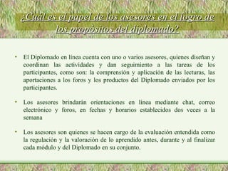 ¿Cuál es el papel de los asesores en el logro de los propósitos del diplomado? El Diplomado en línea cuenta con uno o varios asesores, quienes diseñan y coordinan las actividades y dan seguimiento a las tareas de los participantes, como son: la comprensión y aplicación de las lecturas, las aportaciones a los foros y los productos del Diplomado enviados por los participantes. Los asesores brindarán orientaciones en línea mediante chat, correo electrónico y foros, en fechas y horarios establecidos dos veces a la semana Los asesores son quienes se hacen cargo de la evaluación entendida como la regulación y la valoración de lo aprendido antes, durante y al finalizar cada módulo y del Diplomado en su conjunto. 