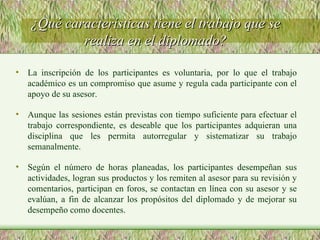 ¿Qué características tiene el trabajo que se realiza en el diplomado? La inscripción de los participantes es voluntaria, por lo que el trabajo académico es un compromiso que asume y regula cada participante con el apoyo de su asesor. Aunque las sesiones están previstas con tiempo suficiente para efectuar el trabajo correspondiente, es deseable que los participantes adquieran una disciplina que les permita autorregular y sistematizar su trabajo semanalmente. Según el número de horas planeadas, los participantes desempeñan sus actividades, logran sus productos y los remiten al asesor para su revisión y comentarios, participan en foros, se contactan en línea con su asesor y se evalúan, a fin de alcanzar los propósitos del diplomado y de mejorar su desempeño como docentes. 