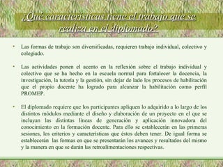 Las formas de trabajo son diversificadas, requieren trabajo individual, colectivo y colegiado. Las actividades ponen el acento en la reflexión sobre el trabajo individual y colectivo que se ha hecho en la escuela normal para fortalecer la docencia, la investigación, la tutoría y la gestión, sin dejar de lado los procesos de habilitación que el propio docente ha logrado para alcanzar la habilitación como perfil PROMEP. El diplomado requiere que los participantes apliquen lo adquirido a lo largo de los distintos módulos mediante el diseño y elaboración de un proyecto en el que se incluyan las distintas líneas de generación y aplicación innovadora del conocimiento en la formación docente. Para ello se establecerán en las primeras sesiones, los criterios y características que éstos deben tener. De igual forma se establecerán  las formas en que se presentarán los avances y resultados del mismo y la manera en que se darán las retroalimentaciones respectivas. ¿Qué características tiene el trabajo que se realiza en el diplomado? 
