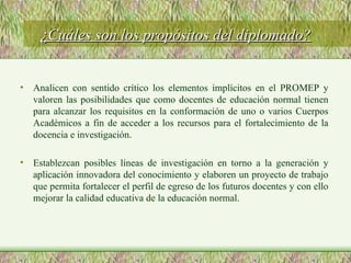 Analicen con sentido crítico los elementos implícitos en el PROMEP y valoren las posibilidades que como docentes de educación normal tienen para alcanzar los requisitos en la conformación de uno o varios Cuerpos Académicos a fin de acceder a los recursos para el fortalecimiento de la docencia e investigación. Establezcan posibles líneas de investigación en torno a la generación y aplicación innovadora del conocimiento y elaboren un proyecto de trabajo que permita fortalecer el perfil de egreso de los futuros docentes y con ello mejorar la calidad educativa de la educación normal. ¿Cuáles son los propósitos del diplomado? 