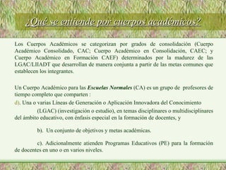 ¿Qué se entiende por cuerpos académicos? Los Cuerpos Académicos se categorizan por grados de consolidación (Cuerpo Académico Consolidado, CAC; Cuerpo Académico en Consolidación, CAEC; y Cuerpo Académico en Formación CAEF) determinados por la madurez de las LGAC/LIIADT que desarrollan de manera conjunta a partir de las metas comunes que establecen los integrantes.  Un Cuerpo Académico para las  Escuelas Normales  (CA) es un grupo de  profesores de tiempo completo que comparten : . Una o varias Líneas de Generación o Aplicación Innovadora del Conocimiento (LGAC) (investigación o estudio), en temas disciplinares o multidisciplinares del ámbito educativo, con énfasis especial en la formación de docentes, y b).  Un conjunto de objetivos y metas académicas. c). Adicionalmente atienden Programas Educativos (PE) para la formación de docentes en uno o en varios niveles.  