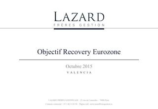 Objectif Recovery Eurozone
Octubre 2015
V A L E N C I A
LAZARD FRÈRES GESTION SAS – 25, rue de Courcelles – 75008 Paris
Contacto comercial: +33 1 44 13 01 94 – Página web: www.lazardfreresgestion.es
 