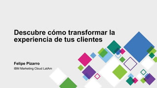 Descubre cómo transformar la
experiencia de tus clientes
Felipe Pizarro
IBM Marketing Cloud LatAm
 