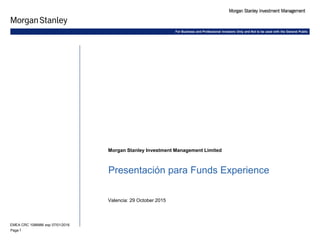 1Page
Morgan Stanley Investment Management Limited
Presentación para Funds Experience
Valencia: 29 October 2015
EMEA CRC 1088986 exp 07/01/2016
For Business and Professional Investors Only and Not to be used with the General Public
 