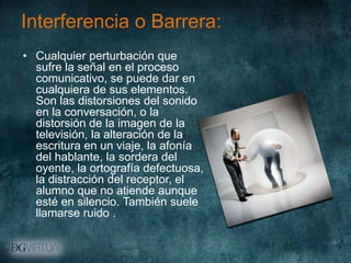 Interferencia o Barrera:
• Cualquier perturbación que
  sufre la señal en el proceso
  comunicativo, se puede dar en
  cualquiera de sus elementos.
  Son las distorsiones del sonido
  en la conversación, o la
  distorsión de la imagen de la
  televisión, la alteración de la
  escritura en un viaje, la afonía
  del hablante, la sordera del
  oyente, la ortografía defectuosa,
  la distracción del receptor, el
  alumno que no atiende aunque
  esté en silencio. También suele
  llamarse ruido .
 