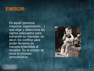 EMISOR:

 Es aquél (persona,
 maquina, organización…)
 que elige y selecciona los
 signos adecuados para
 transmitir su mensaje; es
 decir, los codifica para
 poder llevarlos de
 manera entendible al
 receptor. En el emisor se
 inicia el proceso
 comunicativo.
 