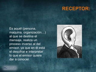 RECEPTOR:



Es aquél (persona,
maquina, organización…)
al que se destina el
mensaje, realiza un
proceso inverso al del
emisor, ya que en él está
el descifrar e interpretar
lo que el emisor quiere
dar a conocer.
 