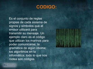 CODIGO:

Es el conjunto de reglas
propias de cada sistema de
signos y símbolos que el
emisor utilizará para
transmitir su mensaje. Un
ejemplo claro es el código
que utilizan los marinos para
poder comunicarse; la
gramática de algún idioma;
los algoritmos en la
informática; todo lo que nos
rodea son códigos.
 