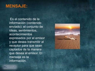 MENSAJE:

  Es el contenido de la
 información (contenido
 enviado): el conjunto de
 ideas, sentimientos,
 acontecimientos
 expresados por el emisor
 y que desea transmitir al
 receptor para que sean
 captados de la manera
 que desea el emisor. El
 mensaje es la
 información.
 