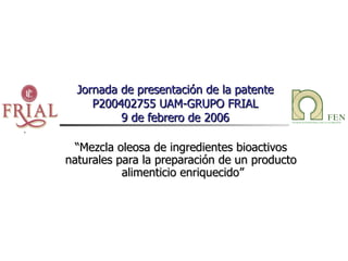 Jornada de presentación de la patente P200402755 UAM-GRUPO FRIAL 9 de febrero de 2006 “ Mezcla oleosa de ingredientes bioactivos  naturales para la preparación de un producto  alimenticio enriquecido” 