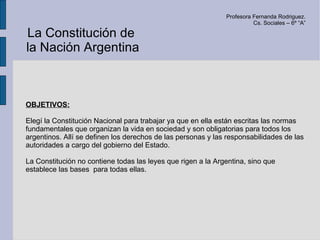 Profesora Fernanda Rodriguez.
                                                                        Cs. Sociales – 6º “A”

La Constitución de
la Nación Argentina



OBJETIVOS:

Elegí la Constitución Nacional para trabajar ya que en ella están escritas las normas
fundamentales que organizan la vida en sociedad y son obligatorias para todos los
argentinos. Allí se definen los derechos de las personas y las responsabilidades de las
autoridades a cargo del gobierno del Estado.

La Constitución no contiene todas las leyes que rigen a la Argentina, sino que
establece las bases para todas ellas.
 