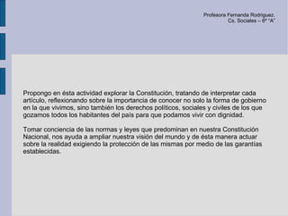 Profesora Fernanda Rodriguez.
                                                                         Cs. Sociales – 6º “A”




Propongo en ésta actividad explorar la Constitución, tratando de interpretar cada
artículo, reflexionando sobre la importancia de conocer no solo la forma de gobierno
en la que vivimos, sino también los derechos políticos, sociales y civiles de los que
gozamos todos los habitantes del país para que podamos vivir con dignidad.

Tomar conciencia de las normas y leyes que predominan en nuestra Constitución
Nacional, nos ayuda a ampliar nuestra visión del mundo y de ésta manera actuar
sobre la realidad exigiendo la protección de las mismas por medio de las garantías
establecidas.
 