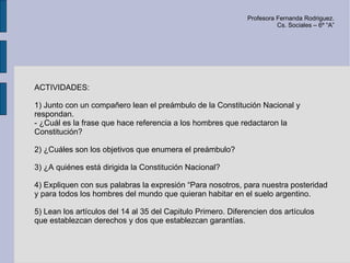 Profesora Fernanda Rodriguez.
                                                                        Cs. Sociales – 6º “A”




ACTIVIDADES:

1) Junto con un compañero lean el preámbulo de la Constitución Nacional y
respondan.
- ¿Cuál es la frase que hace referencia a los hombres que redactaron la
Constitución?

2) ¿Cuáles son los objetivos que enumera el preámbulo?

3) ¿A quiénes está dirigida la Constitución Nacional?

4) Expliquen con sus palabras la expresión “Para nosotros, para nuestra posteridad
y para todos los hombres del mundo que quieran habitar en el suelo argentino.

5) Lean los artículos del 14 al 35 del Capitulo Primero. Diferencien dos artículos
que establezcan derechos y dos que establezcan garantías.
 