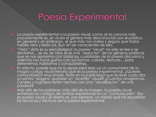   La poesía experimental o la poesía visual, como se la conoce más
    popularmente es, sin duda el género más desconocido por el público
    en general y sin embargo, el que más nos rodea y seguro que todos
    habéis visto y leído ya, aun sin ser conscientes de ello.
   “Visto”; ésta es su peculiaridad: la poesía “visual” no sólo se lee o se
    declama… se ve, se mira. Es el más “seductor” de los géneros poéticos
    que se nos aproxima con todas las cualidades de la poesía discursiva y
    además nos hace guiños con sus formas, colores, texturas… para
    detenernos, hablarnos y conquistarnos.
   En efecto, puede que no lo sepas pero eres ya un consumidor de la
    magia y juego visual literario que es la poesía experimental. ¿Quieres
    comprobarlo? Muy simple, fíjate en la publicidad que recibes cada día:
    ¿cuantos „slogans‟ guardan un “acertijo” visual? ¿Cuántos anagramas,
    carteles y logotipos están hechos con una “visualización” de una
    palabra?
   Más allá de las palabras, más allá de la imagen, la poesía visual
    entrelaza los códigos de ambas expresiones en un “comunicado”. Eso
    es poesía visual y el diseño es, por ejemplo, un medio que ha absorbido
    las técnicas y tácticas de la poesía experimental.
 