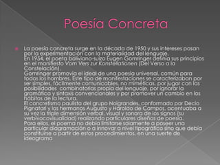    La poesía concreta surge en la década de 1950 y sus intereses pasan
    por la experimentación con la materialidad del lenguaje.
    En 1954, el poeta boliviano-suizo Eugen Gomringer definía sus principios
    en el manifiesto Vom Vers zur Konstellationen (Del Verso a la
    Constelación).
    Gomringer promovía el ideal de una poesía universal, común para
    todos los hombres. Este tipo de manifestaciones se caracterizaban por
    ser simples, fácilmente comunicables, no miméticas, por jugar con las
    posibilidades combinatorias propia del lenguaje, por ignorar la
    gramática y sintaxis convencionales y por promover un cambio en los
    hábitos de la lectura.
    El concretismo paulista del grupo Noigrandes, conformado por Decio
    Pignatari y los hermanos Augusto y Haroldo de Campos, acentuaba a
    su vez la triple dimensión verbal, visual y sonora de los signos (su
    verbivocovisualidad) realizando particulares diseños de poesía.
    Para ellos, el poema no debía limitarse solamente a poseer una
    particular diagramación o a innovar a nivel tipográfico sino que debía
    constituirse a partir de estos procedimientos, en una suerte de
    ideograma
 