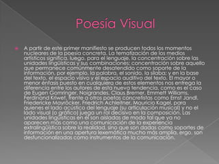    A partir de este primer manifiesto se producen todos los momentos
    nucleares de la poesía concreta. La tematización de los medios
    artísticos significa, luego, para el lenguaje, la concentración sobre las
    unidades lingüísticas y sus combinaciones; concentración sobre aquello
    que permanece comúnmente desatendido como soporte de la
    información, por ejemplo, la palabra, el sonido, la sílaba; y en la base
    del texto, el espacio visivo y el espacio auditivo del texto. El mayor o
    menor énfasis puesto en cualquiera de estos elementos nos entrega la
    diferencia entre los autores de esta nueva tendencia, como es el caso
    de Eugen Gomringer, Noigrandes, Claus Bremer, Emmett Williams,
    Ferdinand Kriwet, frente a otros poetas concretistas como Ernst Jandl,
    Friedericke Mayröcker, Friedrich Achleitner, Mauricio Kagel, para
    quienes el lado acústico del lenguaje (su articulación musical) y no el
    lado visual (o gráfico) juega un rol decisivo en la composición. Las
    unidades lingüísticas en él son aisladas de modo tal que ya no
    aparecen más como una comunicación de la experiencia
    extralingüística sobre la realidad, sino que son dadas como soportes de
    información en una apertura lexemática mucho más amplia, ergo, son
    desfuncionalizadas como instrumentos de la comunicación.
 