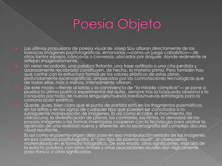    Las últimas propuestas de poesía visual de Josep Sou afloran directamente de las
    barrocas imágenes postfotográficas, emanadas —como un juego cabalístico— de
    otros tantos espejos, cóncavos o convexos, ubicados por doquier, donde realmente se
    reflejan imaginariamente.
   Un verso recordado, una palabra flotante, una frase astillada o una cita perdida y
    azarosamente recobrada constituyen, de hecho, la materia prima. Pero también hay
    que contar con la estructura formal de los valores plásticos de estas obras,
    profundamente escenográficas, amparadas por las connotaciones tecnológicas que
    de todas ellas, más o menos, intensamente afloran.
   De este modo —frente al latido y la connivencia de “la mirada cómplice”— se pone a
    prueba la última poética experimental del autor, siempre tras la búsqueda obsesiva y la
    conquista pactada de nuevos lenguajes/nuevos medios/nuevas estrategias para la
    comunicación estética.
   Quede, pues, bien claro que el punto de partida está en los fragmentos poemáticos,
    en las letras y en los signos de cualquier tipo que pueden ser concitados a la
    subsiguiente manipulación de imágenes. Es así como el color, el movimiento, los
    claroscuros, la diversificación de planos, los contrastes, los ritmos, la densidad de las
    propias imágenes o las formas inventadas cooperan con la tecnología para arbitrar la
    aparición de una realidad nueva y diferente, en la escenografía del complejo discurso
    visual resultante.
   Es así como el poema-origen deja paso en esa manipulación seriada de las imágenes,
    en esa cuidada postfotografía, a “otro tipo de poema visual”, al ciberpoema
    materializado en el formato fotográfico. De este modo, otros significantes, más allá de
    la estricta palabra, con otras sintaxis y otras asociaciones visuales dan lógicamente
    paso franco a otros significados.
 