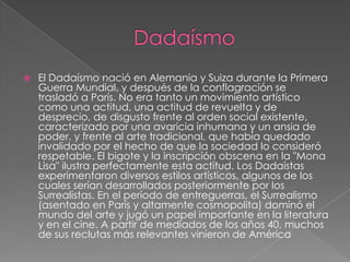    El Dadaísmo nació en Alemania y Suiza durante la Primera
    Guerra Mundial, y después de la conflagración se
    trasladó a París. No era tanto un movimiento artístico
    como una actitud, una actitud de revuelta y de
    desprecio, de disgusto frente al orden social existente,
    caracterizado por una avaricia inhumana y un ansia de
    poder, y frente al arte tradicional, que había quedado
    invalidado por el hecho de que la sociedad lo consideró
    respetable. El bigote y la inscripción obscena en la "Mona
    Lisa" ilustra perfectamente esta actitud. Los Dadaístas
    experimentaron diversos estilos artísticos, algunos de los
    cuales serían desarrollados posteriormente por los
    Surrealistas. En el período de entreguerras, el Surrealismo
    (asentado en París y altamente cosmopolita) dominó el
    mundo del arte y jugó un papel importante en la literatura
    y en el cine. A partir de mediados de los años 40, muchos
    de sus reclutas más relevantes vinieron de América
 