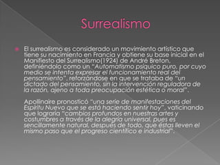    El surrealismo es considerado un movimiento artístico que
    tiene su nacimiento en Francia y obtiene su base inicial en el
    Manifiesto del Surrealismo(1924) de André Breton,
    definiéndolo como un “Automatismo psíquico puro, por cuyo
    medio se intenta expresar el funcionamiento real del
    pensamiento”, reforzándose en que se trataba de “un
    dictado del pensamiento, sin la intervención reguladora de
    la razón, ajeno a toda preocupación estética o moral”.
    Apollinaire pronosticó “una serie de manifestaciones del
    Espíritu Nuevo que se está haciendo sentir hoy”, vaticinando
    que lograría “cambios profundos en nuestras artes y
    costumbres a través de la alegría universal, pues es
    sencillamente natural, después de todo, que éstas lleven el
    mismo paso que el progreso científico e industrial”.
 