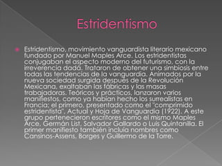    Estridentismo, movimiento vanguardista literario mexicano
    fundado por Manuel Maples Arce. Los estridentistas
    conjugaban el aspecto moderno del futurismo, con la
    irreverencia dadá. Trataron de obtener una simbiosis entre
    todas las tendencias de la vanguardia. Animados por la
    nueva sociedad surgida después de la Revolución
    Mexicana, exaltaban las fábricas y las masas
    trabajadoras. Teóricos y prácticos, lanzaron varios
    manifiestos, como ya habían hecho los surrealistas en
    Francia; el primero, presentado como el "comprimido
    estridentista", Actual y Hoja de Vanguardia (1922). A este
    grupo pertenecieron escritores como el mismo Maples
    Arce, Germán List, Salvador Gallardo o Luis Quintanilla. El
    primer manifiesto también incluía nombres como
    Cansinos-Assens, Borges y Guillermo de la Torre.
 