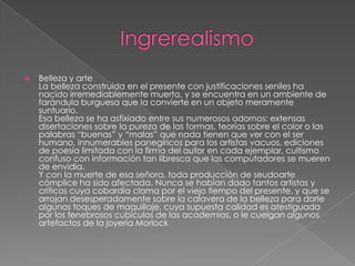    Belleza y arte
    La belleza construida en el presente con justificaciones seniles ha
    nacido irremediablemente muerta, y se encuentra en un ambiente de
    farándula burguesa que la convierte en un objeto meramente
    suntuario.
    Esa belleza se ha asfixiado entre sus numerosos adornos: extensas
    disertaciones sobre la pureza de las formas, teorías sobre el color o las
    palabras “buenas” y “malas” que nada tienen que ver con el ser
    humano, innumerables panegíricos para los artistas vacuos, ediciones
    de poesía limitada con la firma del autor en cada ejemplar, cultismo
    confuso con información tan libresca que las computadores se mueren
    de envidia.
    Y con la muerte de esa señora, toda producción de seudoarte
    cómplice ha sido afectada. Nunca se habían dado tantos artistas y
    críticos cuya cobardía clama por el viejo tiempo del presente, y que se
    arrojan desesperadamente sobre la calavera de la belleza para darle
    algunos toques de maquillaje, cuya supuesta calidad es atestiguada
    por los tenebrosos cubículos de las academias, o le cuelgan algunos
    artefactos de la joyería Morlock
 