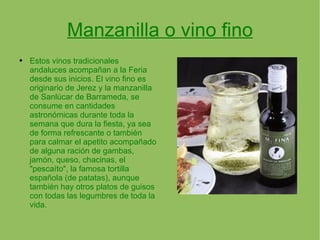Manzanilla o vino fino Estos vinos tradicionales andaluces acompañan a la Feria desde sus inicios. El vino fino es originario de Jerez y la manzanilla de Sanlúcar de Barrameda, se consume en cantidades astronómicas durante toda la semana que dura la fiesta, ya sea de forma refrescante o también para calmar el apetito acompañado de alguna ración de gambas, jamón, queso, chacinas, el "pescaíto", la famosa tortilla española (de patatas), aunque también hay otros platos de guisos con todas las legumbres de toda la vida. 