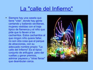 La "calle del Infierno" Siempre hay una caseta que tiene "vida", donde hay gente cantando y bailando sevillanas, mujeres vestidas con el traje típico de flamenca y el niño que pide que lo lleven a los cacharritos. Estos cacharritos al que ningún niño quiere faltar, no son otra cosa que el parque de atracciones, con su adecuado nombre propio: "La calle del Infierno".Es el típico conjunto de artilugios  para dar vueltas y ganar premios, admirar payasos y "otras fieras" que deambulan cerca. 