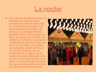 La noche Las miles de bombillas iluminan la Portada y las distintas calles invadidas por miles de personas, son alumbradas por largas tiras donde adornan los farolillos de colores y sus correspondientes bombillas.Aquí y allí se puede uno topar con grupos de cantantes de sevillanas y bailarinas que esperan  la llegada del resto de amigos con quien se han citado, para pasar una agradable noche de Feria.el "chocolate" hirviendo, que se puede adquirir en alguno de los muchos puestos preparados para servirlo, ya sea con churros u otro sólido con que alimentar al cuerpo. Los rayos de sol están a punto de iluminar nuevamente el recinto. 