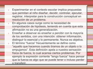 Experimentar en el contexto escolar implica propuestas 
que permitan al niño diseñar, decidir, controlar, ejecutar, 
registrar, interpretar para la construcción conceptual en 
resolución de un problema. 
En algunos casos surge como la necesidad de 
comprobación de hipótesis, teniendo en cuenta que esta 
afirmación no es una generalización. 
Enseñar a observar es enseñar a percibir con la mayoría 
de los sentidos, con una intención: obtener información, 
distinguir lo esencial y lo permanente. Nunca es objetiva. 
El término “fuerza” frecuentemente se define como 
“aquello que hacemos cuando tiramos de un objeto o lo 
empujamos”. Esta definición apela a nuestra sensación 
física de fuerza, lo cual acarrea ciertos problemas. Por 
ejemplo la expresión corriente “tengo fuerza” hace pensar 
que la fuerza es algo que se puede tener o incluso perder 
o transferir. 
 