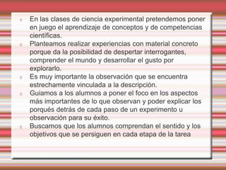 En las clases de ciencia experimental pretendemos poner 
en juego el aprendizaje de conceptos y de competencias 
científicas. 
Planteamos realizar experiencias con material concreto 
porque da la posibilidad de despertar interrogantes, 
comprender el mundo y desarrollar el gusto por 
explorarlo. 
Es muy importante la observación que se encuentra 
estrechamente vinculada a la descripción. 
Guiamos a los alumnos a poner el foco en los aspectos 
más importantes de lo que observan y poder explicar los 
porqués detrás de cada paso de un experimento u 
observación para su éxito. 
Buscamos que los alumnos comprendan el sentido y los 
objetivos que se persiguen en cada etapa de la tarea 
 