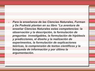 Para la enseñanza de las Ciencias Naturales, Furman 
y De Podestá plantan en su libro “La aventura de 
enseñar Ciencias Naturales estas competencias: la 
observación y la descripción, la formulación de 
preguntas investigables, la formulación de hipótesis 
y predicciones, el diseño y la realización de 
experimentos, la formulación de explicaciones 
teóricas, la comprensión de textos científicos y la 
búsqueda de información y por último la 
argumentación. 
 