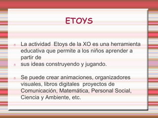 ETOYS 
La actividad Etoys de la XO es una herramienta 
educativa que permite a los niños aprender a 
partir de 
sus ideas construyendo y jugando. 
Se puede crear animaciones, organizadores 
visuales, libros digitales proyectos de 
Comunicación, Matemática, Personal Social, 
Ciencia y Ambiente, etc. 
 