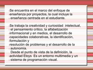 Se encuentra en el marco del enfoque de 
enseñanza por proyectos, la cual incluye la 
enseñanza centrada en el estudiante. 
Se trabaja la creatividad y curiosidad intelectual, 
el pensamiento crítico, la alfabetización 
informacional y en medios, el desarrollo de 
capacidades colaborativas, la identificación, 
formulación y 
resolución de problemas y el desarrollo de la 
autonomía. 
Desde el punto de vista de la definición, la 
actividad Etoys Es un entorno multimedia y un 
sistema de programación visual. 
 