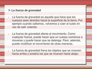1- La fuerza de gravedad 
La fuerza de gravedad es aquella que hace que los 
cuerpos sean atraídos hacia la superficie de la tierra. Por 
ejemplo cuando saltamos, volvemos a caer al suelo en 
vez de salir volando. 
La fuerza de gravedad afecta al movimiento. Como 
cualquier fuerza, puede hacer que un cuerpo comience a 
moverse y puede hacer que se detenga. Pero, además, 
puede modificar el movimiento de otras maneras. 
La fuerza de gravedad frena los objetos que se mueven 
hacia arriba y acelera los que se mueven hacia abajo. 
 