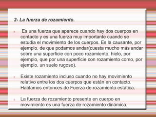 2- La fuerza de rozamiento. 
Es una fuerza que aparece cuando hay dos cuerpos en 
contacto y es una fuerza muy importante cuando se 
estudia el movimiento de los cuerpos. Es la causante, por 
ejemplo, de que podamos andar(cuesta mucho más andar 
sobre una superficie con poco rozamiento, hielo, por 
ejemplo, que por una superficie con rozamiento como, por 
ejemplo, un suelo rugoso). 
Existe rozamiento incluso cuando no hay movimiento 
relativo entre los dos cuerpos que están en contacto. 
Hablamos entonces de Fuerza de rozamiento estática. 
La fuerza de rozamiento presente en cuerpo en 
movimiento es una fuerza de rozamiento dinámica. 
 