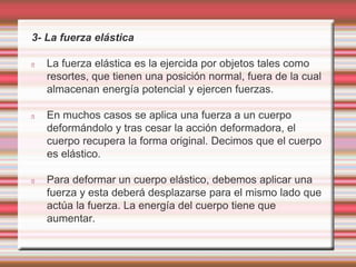 3- La fuerza elástica 
La fuerza elástica es la ejercida por objetos tales como 
resortes, que tienen una posición normal, fuera de la cual 
almacenan energía potencial y ejercen fuerzas. 
En muchos casos se aplica una fuerza a un cuerpo 
deformándolo y tras cesar la acción deformadora, el 
cuerpo recupera la forma original. Decimos que el cuerpo 
es elástico. 
Para deformar un cuerpo elástico, debemos aplicar una 
fuerza y esta deberá desplazarse para el mismo lado que 
actúa la fuerza. La energía del cuerpo tiene que 
aumentar. 
 