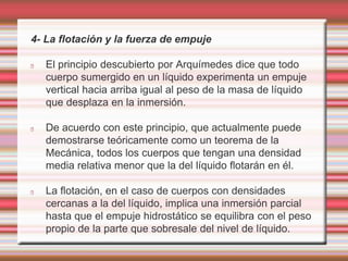 4- La flotación y la fuerza de empuje 
El principio descubierto por Arquímedes dice que todo 
cuerpo sumergido en un líquido experimenta un empuje 
vertical hacia arriba igual al peso de la masa de líquido 
que desplaza en la inmersión. 
De acuerdo con este principio, que actualmente puede 
demostrarse teóricamente como un teorema de la 
Mecánica, todos los cuerpos que tengan una densidad 
media relativa menor que la del líquido flotarán en él. 
La flotación, en el caso de cuerpos con densidades 
cercanas a la del líquido, implica una inmersión parcial 
hasta que el empuje hidrostático se equilibra con el peso 
propio de la parte que sobresale del nivel de líquido. 
 