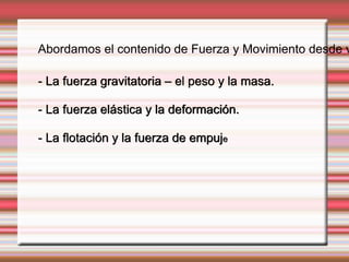 Abordamos el contenido de Fuerza y Movimiento desde varias - La fuerza gravitatoria – el peso y la masa. 
- La fuerza elástica y la deformación. 
- La flotación y la fuerza de empuje 
 