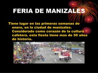 FERIA DE MANIZALES
Tiene lugar en las primeras semanas de
  enero, en la ciudad de manizales.
  Considerado como corazón de la cultura
  cafetera. esta fiesta tiene mas de 50 años
  de historia.
 